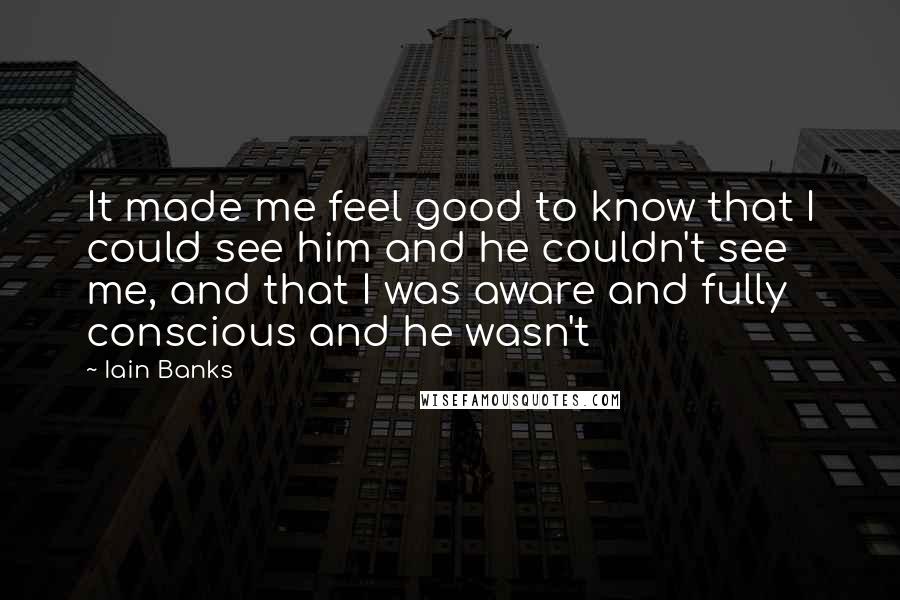 Iain Banks Quotes: It made me feel good to know that I could see him and he couldn't see me, and that I was aware and fully conscious and he wasn't