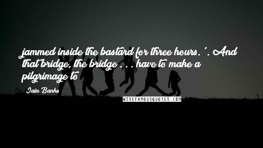 Iain Banks Quotes: jammed inside the bastard for three hours.'). And that bridge, the bridge . . . have to make a pilgrimage to