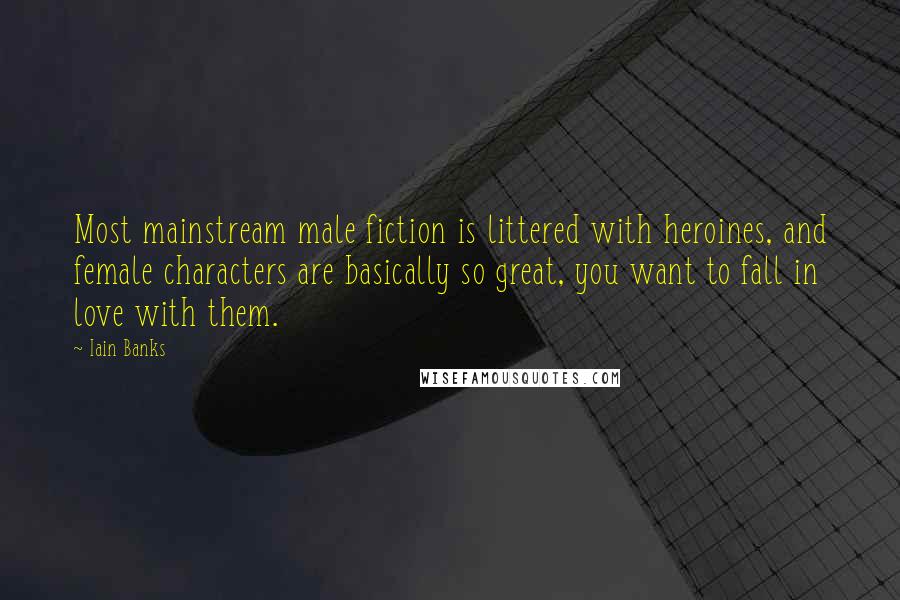 Iain Banks Quotes: Most mainstream male fiction is littered with heroines, and female characters are basically so great, you want to fall in love with them.