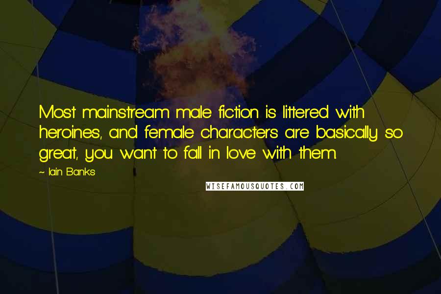 Iain Banks Quotes: Most mainstream male fiction is littered with heroines, and female characters are basically so great, you want to fall in love with them.