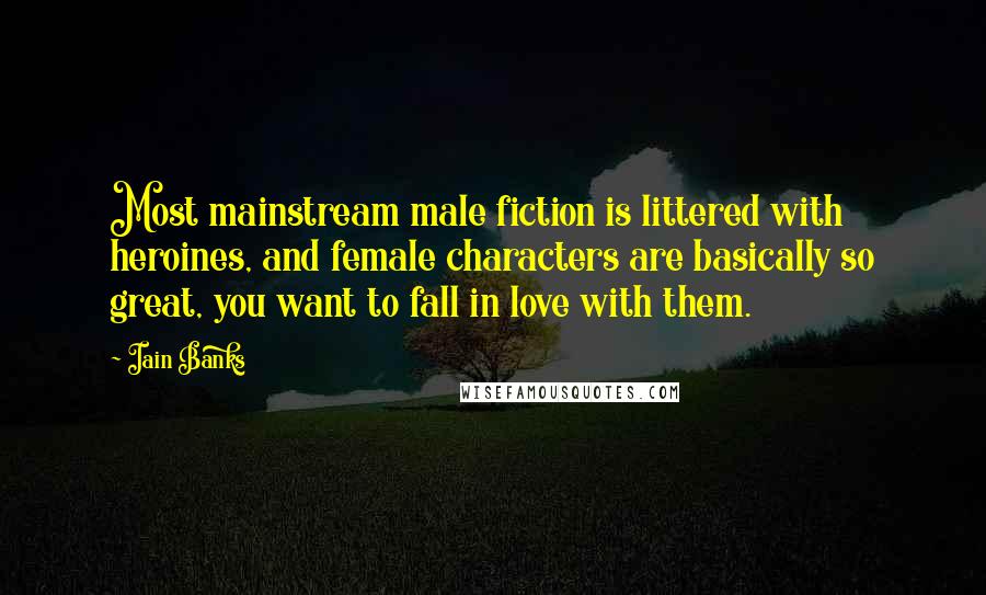 Iain Banks Quotes: Most mainstream male fiction is littered with heroines, and female characters are basically so great, you want to fall in love with them.