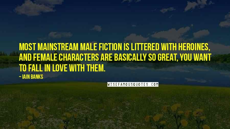 Iain Banks Quotes: Most mainstream male fiction is littered with heroines, and female characters are basically so great, you want to fall in love with them.