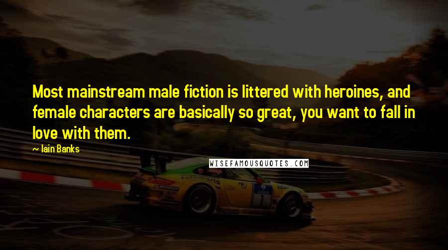 Iain Banks Quotes: Most mainstream male fiction is littered with heroines, and female characters are basically so great, you want to fall in love with them.