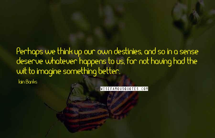 Iain Banks Quotes: Perhaps we think up our own destinies, and so in a sense deserve whatever happens to us, for not having had the wit to imagine something better.