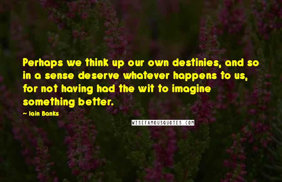 Iain Banks Quotes: Perhaps we think up our own destinies, and so in a sense deserve whatever happens to us, for not having had the wit to imagine something better.