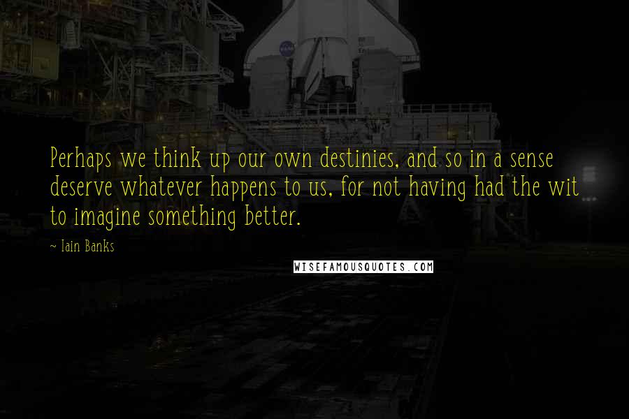 Iain Banks Quotes: Perhaps we think up our own destinies, and so in a sense deserve whatever happens to us, for not having had the wit to imagine something better.