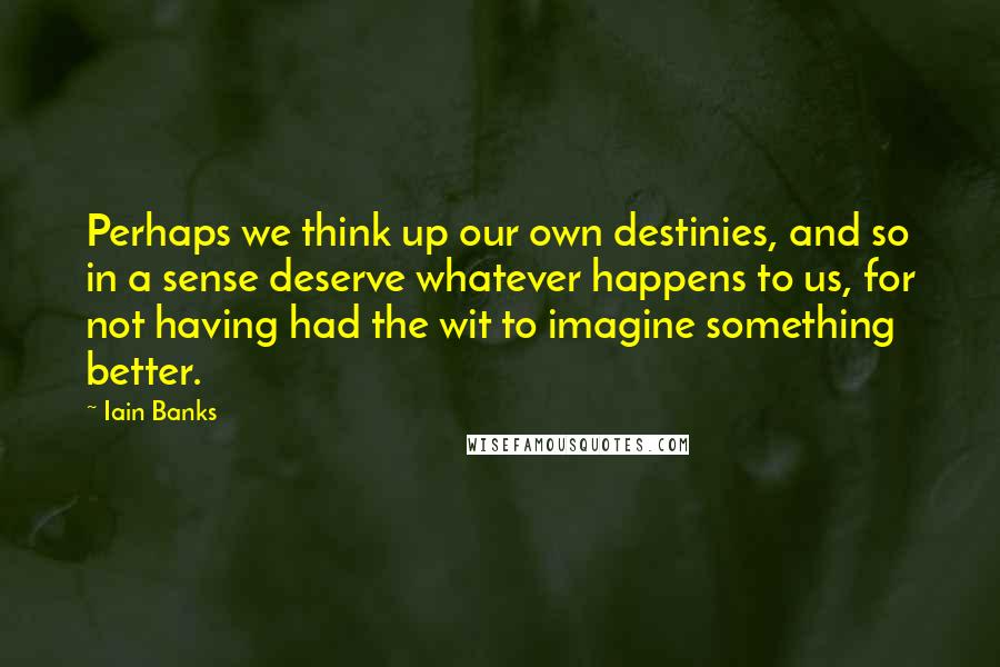 Iain Banks Quotes: Perhaps we think up our own destinies, and so in a sense deserve whatever happens to us, for not having had the wit to imagine something better.