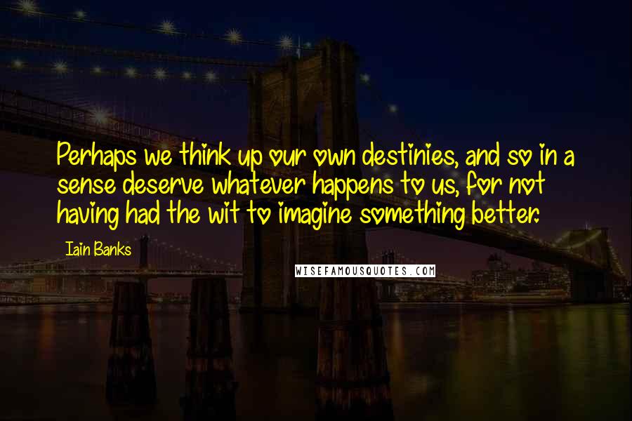 Iain Banks Quotes: Perhaps we think up our own destinies, and so in a sense deserve whatever happens to us, for not having had the wit to imagine something better.