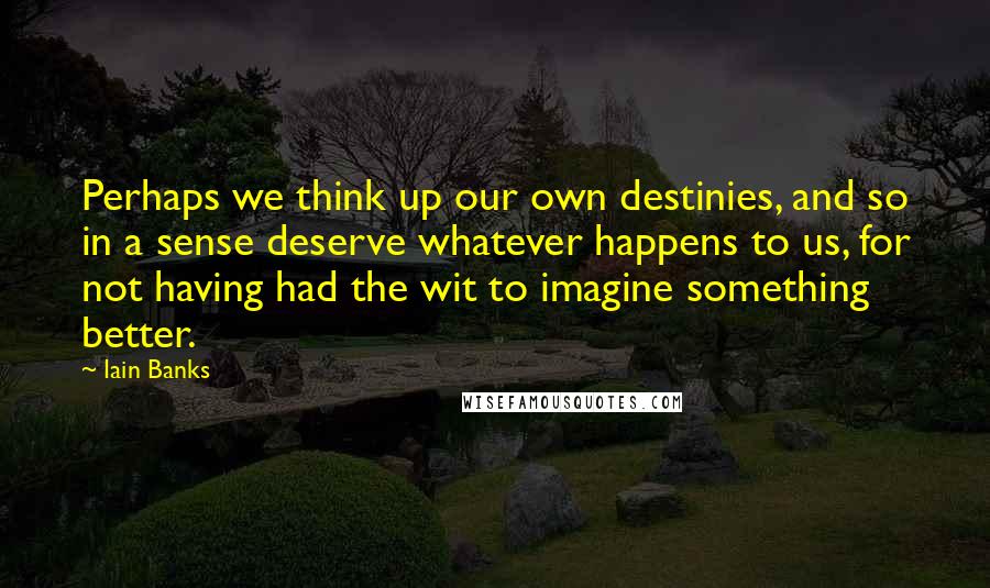 Iain Banks Quotes: Perhaps we think up our own destinies, and so in a sense deserve whatever happens to us, for not having had the wit to imagine something better.