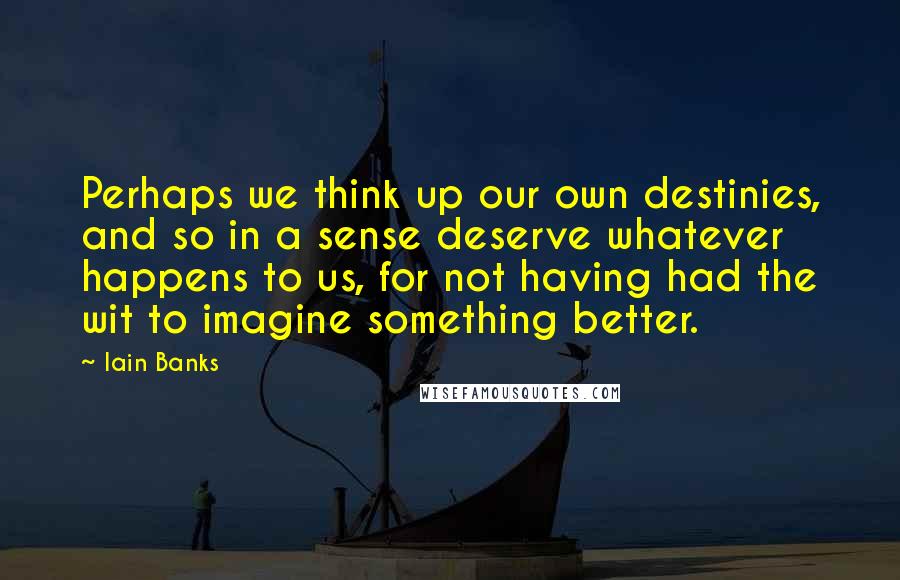 Iain Banks Quotes: Perhaps we think up our own destinies, and so in a sense deserve whatever happens to us, for not having had the wit to imagine something better.