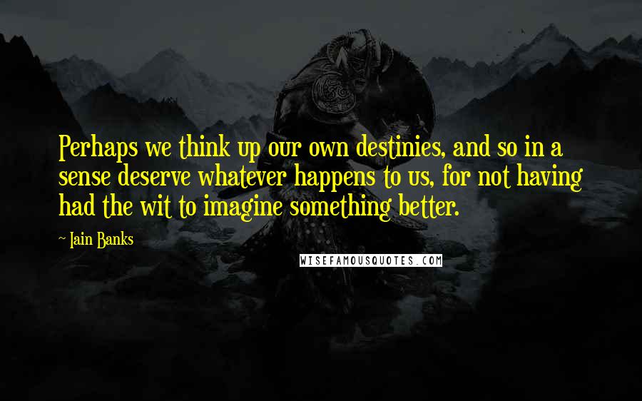 Iain Banks Quotes: Perhaps we think up our own destinies, and so in a sense deserve whatever happens to us, for not having had the wit to imagine something better.