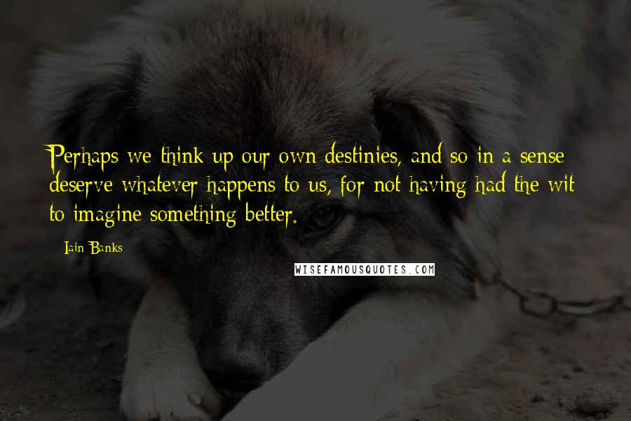 Iain Banks Quotes: Perhaps we think up our own destinies, and so in a sense deserve whatever happens to us, for not having had the wit to imagine something better.