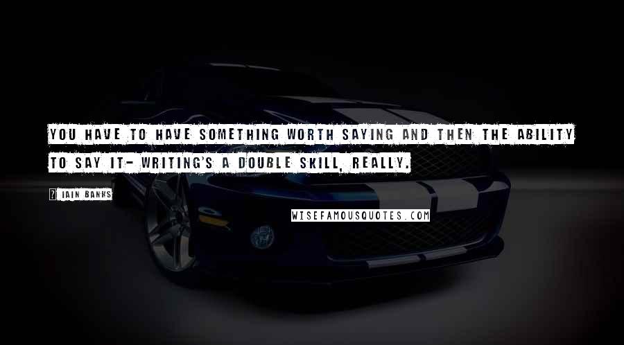 Iain Banks Quotes: You have to have something worth saying and then the ability to say it- writing's a double skill, really.