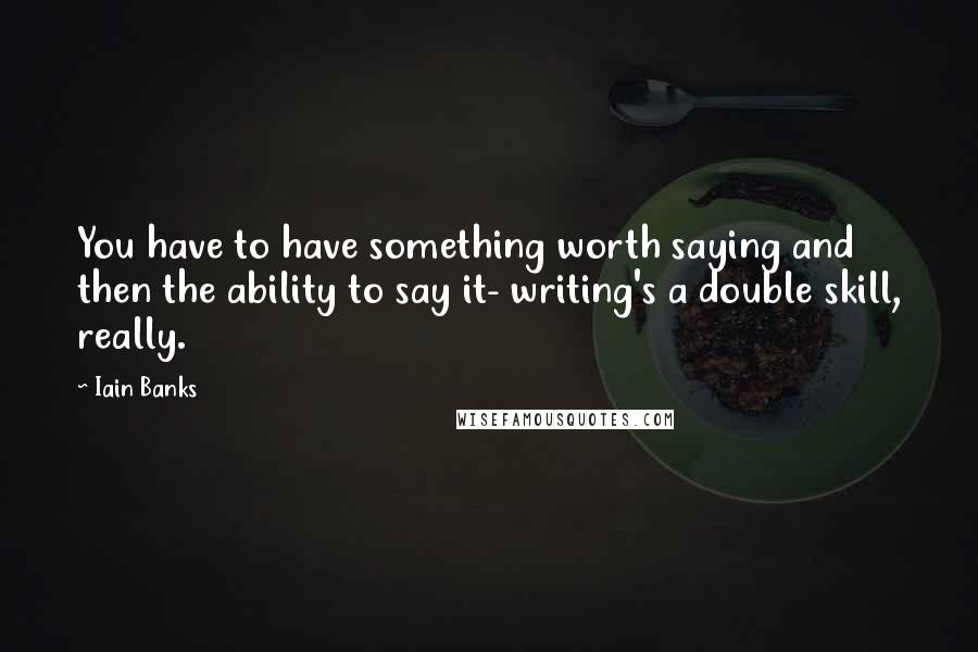 Iain Banks Quotes: You have to have something worth saying and then the ability to say it- writing's a double skill, really.