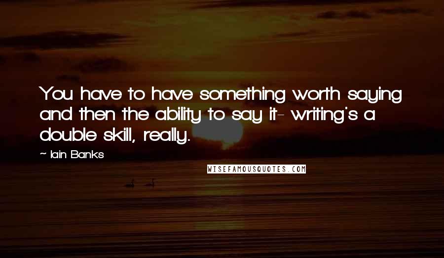 Iain Banks Quotes: You have to have something worth saying and then the ability to say it- writing's a double skill, really.