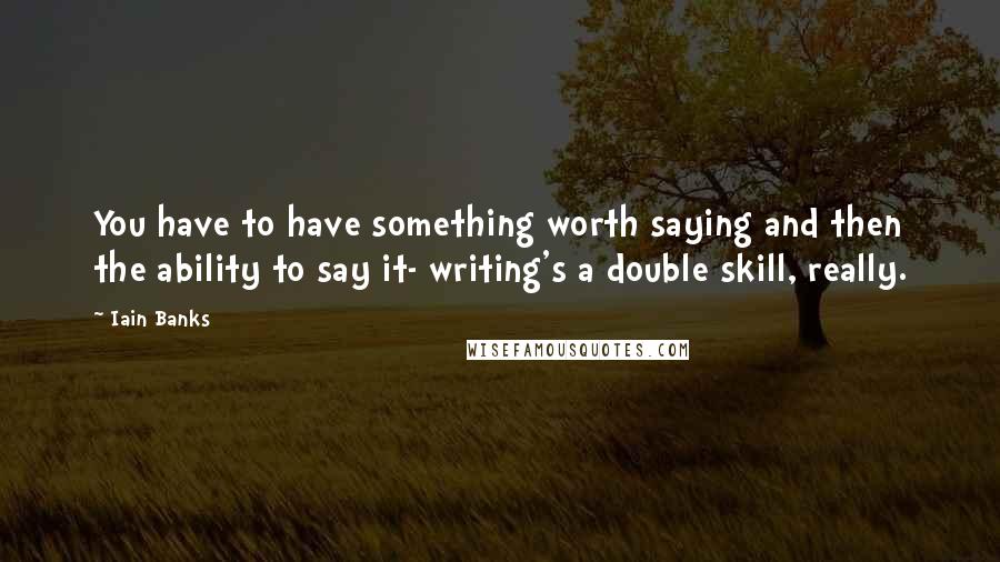 Iain Banks Quotes: You have to have something worth saying and then the ability to say it- writing's a double skill, really.