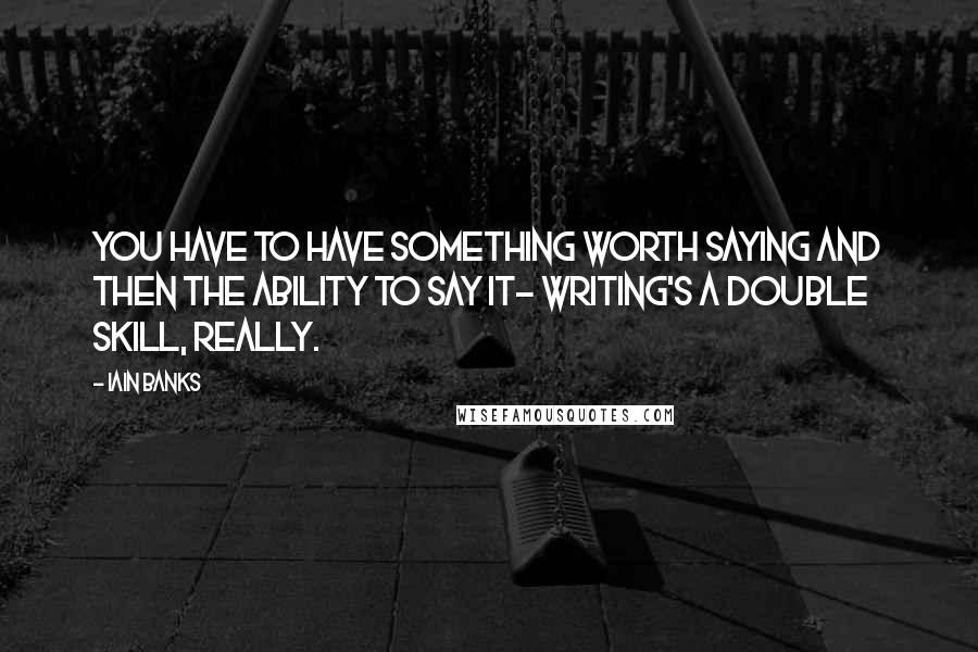 Iain Banks Quotes: You have to have something worth saying and then the ability to say it- writing's a double skill, really.