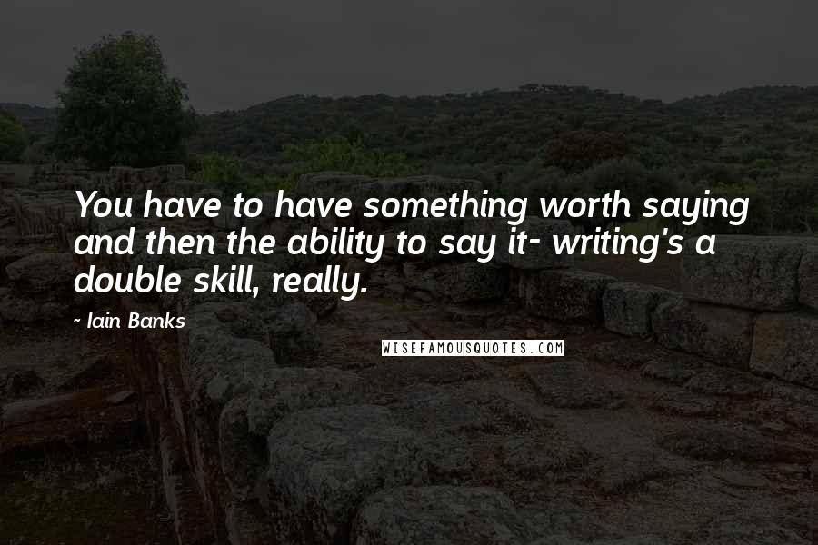 Iain Banks Quotes: You have to have something worth saying and then the ability to say it- writing's a double skill, really.