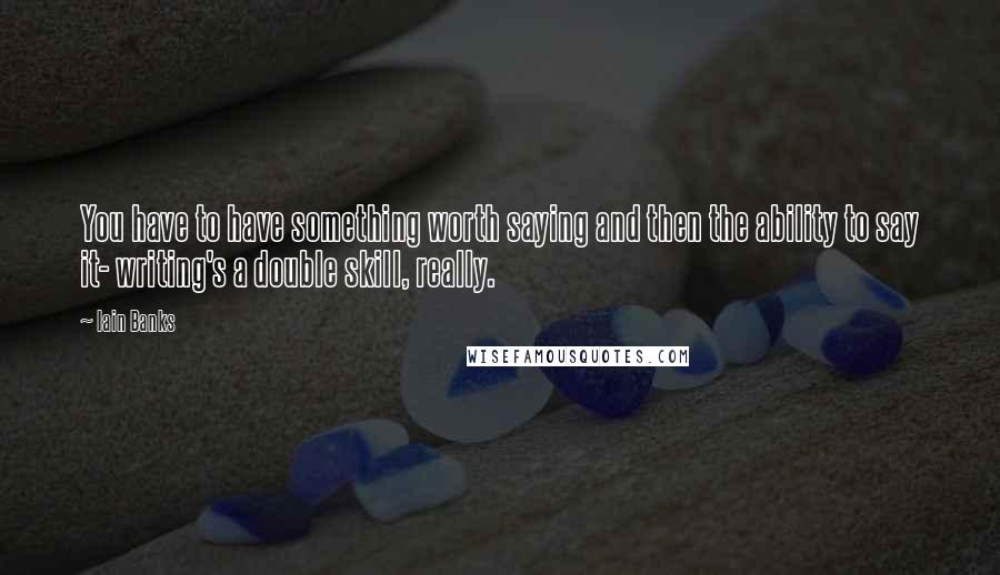 Iain Banks Quotes: You have to have something worth saying and then the ability to say it- writing's a double skill, really.