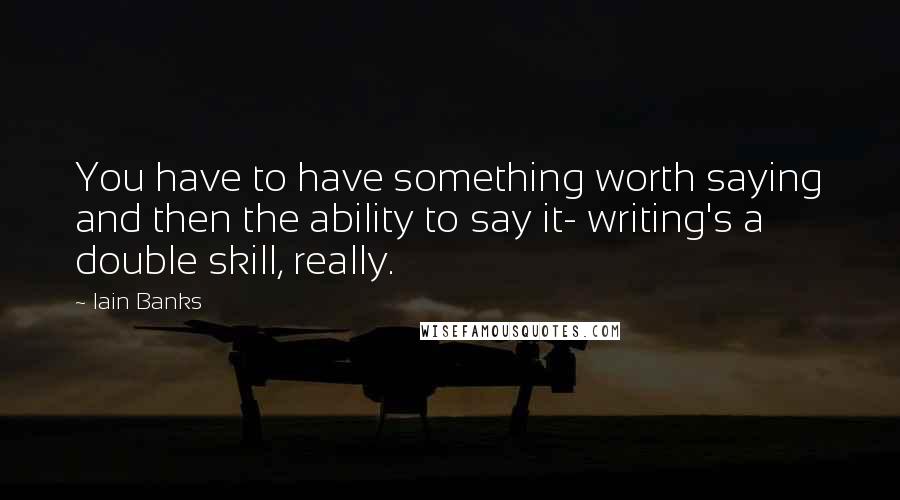 Iain Banks Quotes: You have to have something worth saying and then the ability to say it- writing's a double skill, really.