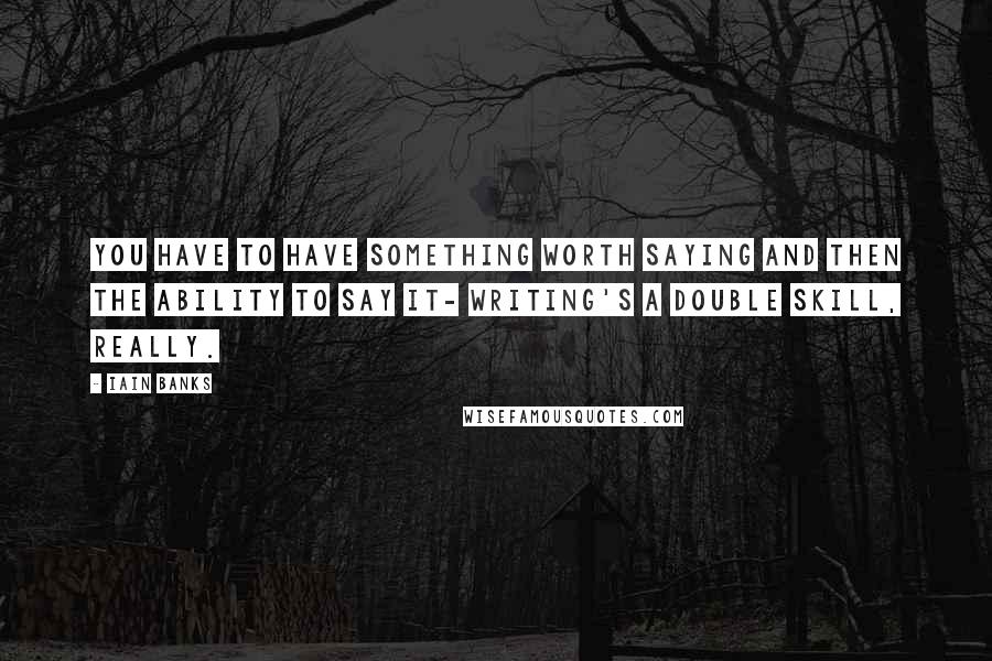 Iain Banks Quotes: You have to have something worth saying and then the ability to say it- writing's a double skill, really.
