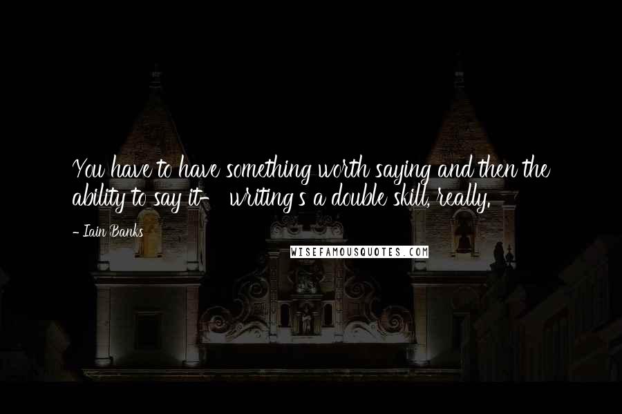 Iain Banks Quotes: You have to have something worth saying and then the ability to say it- writing's a double skill, really.
