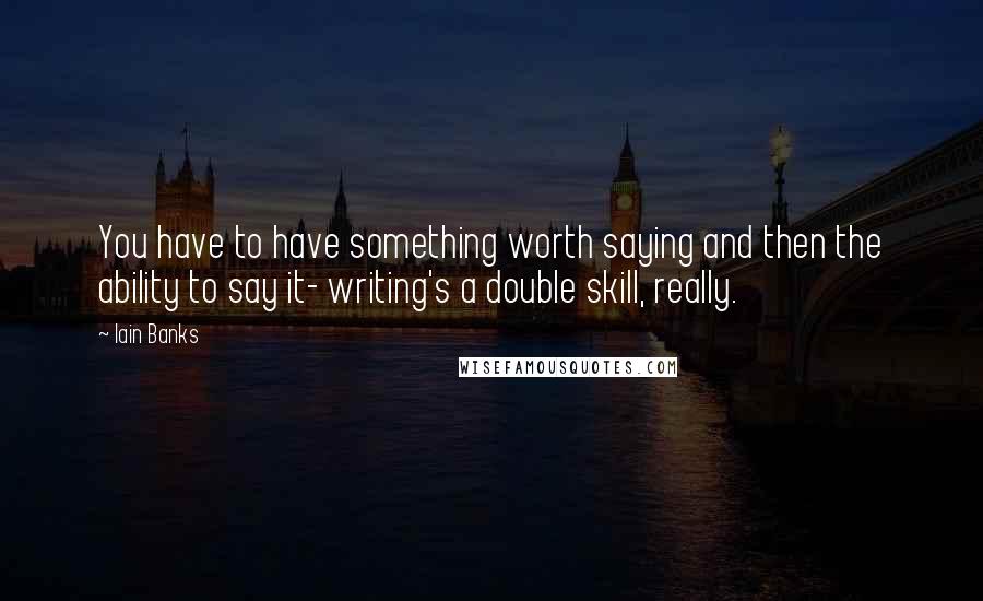 Iain Banks Quotes: You have to have something worth saying and then the ability to say it- writing's a double skill, really.