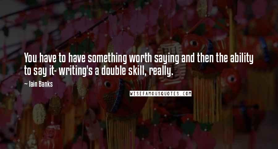Iain Banks Quotes: You have to have something worth saying and then the ability to say it- writing's a double skill, really.