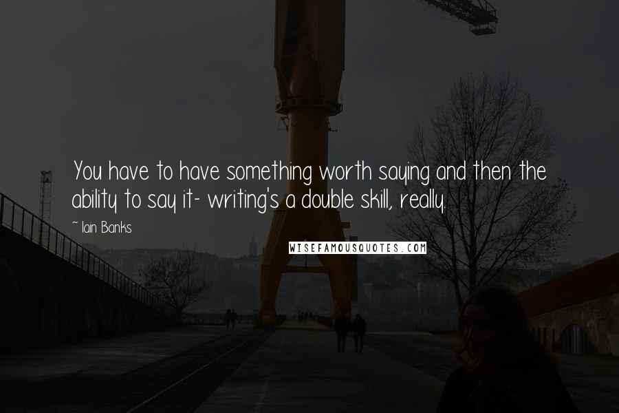 Iain Banks Quotes: You have to have something worth saying and then the ability to say it- writing's a double skill, really.