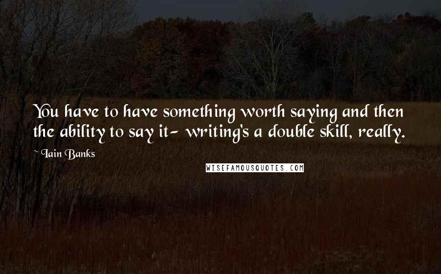 Iain Banks Quotes: You have to have something worth saying and then the ability to say it- writing's a double skill, really.