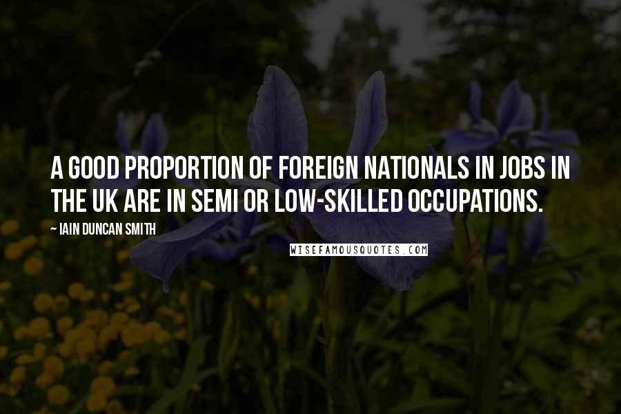 Iain Duncan Smith Quotes: A good proportion of foreign nationals in jobs in the UK are in semi or low-skilled occupations.