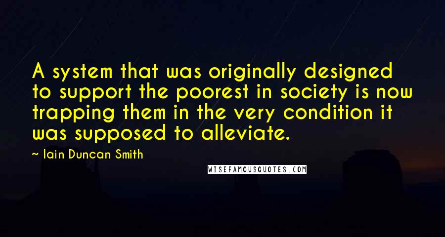 Iain Duncan Smith Quotes: A system that was originally designed to support the poorest in society is now trapping them in the very condition it was supposed to alleviate.