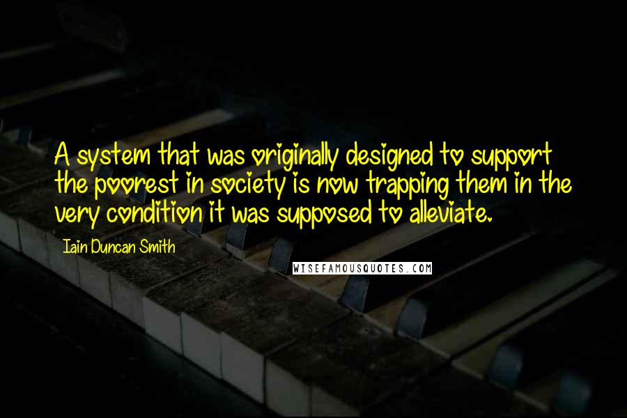 Iain Duncan Smith Quotes: A system that was originally designed to support the poorest in society is now trapping them in the very condition it was supposed to alleviate.