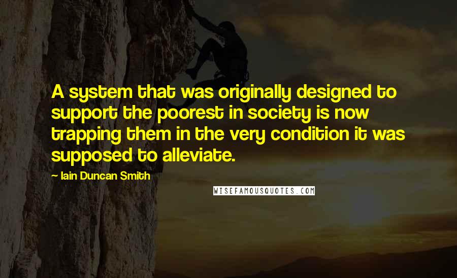 Iain Duncan Smith Quotes: A system that was originally designed to support the poorest in society is now trapping them in the very condition it was supposed to alleviate.