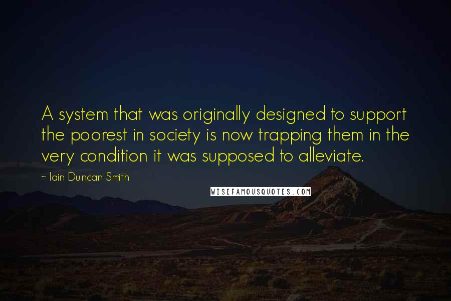 Iain Duncan Smith Quotes: A system that was originally designed to support the poorest in society is now trapping them in the very condition it was supposed to alleviate.