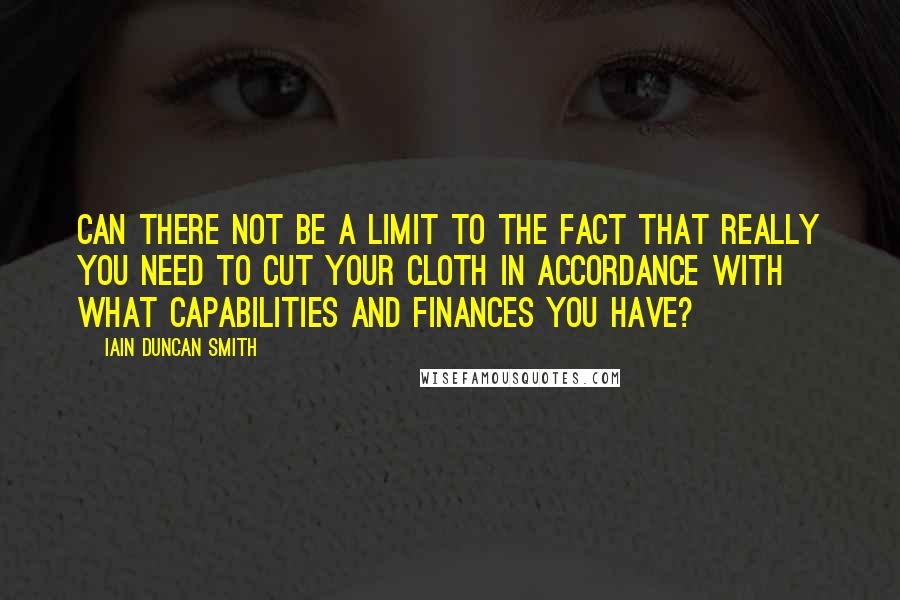 Iain Duncan Smith Quotes: Can there not be a limit to the fact that really you need to cut your cloth in accordance with what capabilities and finances you have?