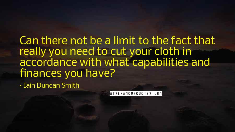 Iain Duncan Smith Quotes: Can there not be a limit to the fact that really you need to cut your cloth in accordance with what capabilities and finances you have?