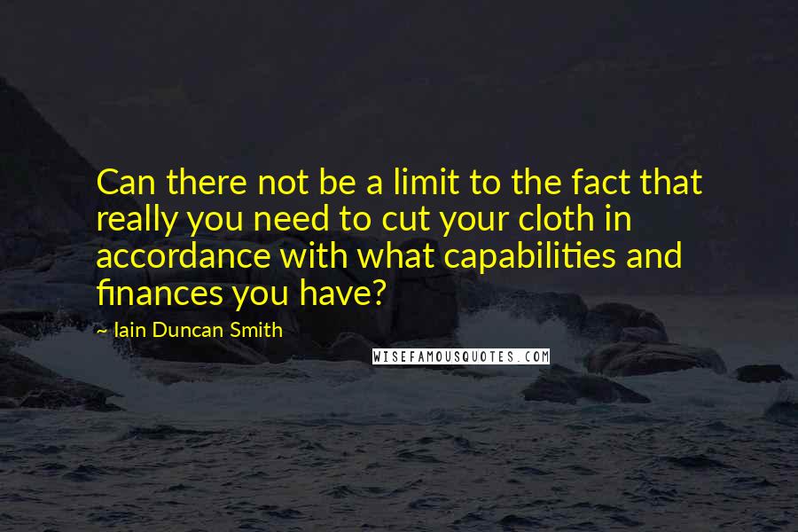 Iain Duncan Smith Quotes: Can there not be a limit to the fact that really you need to cut your cloth in accordance with what capabilities and finances you have?