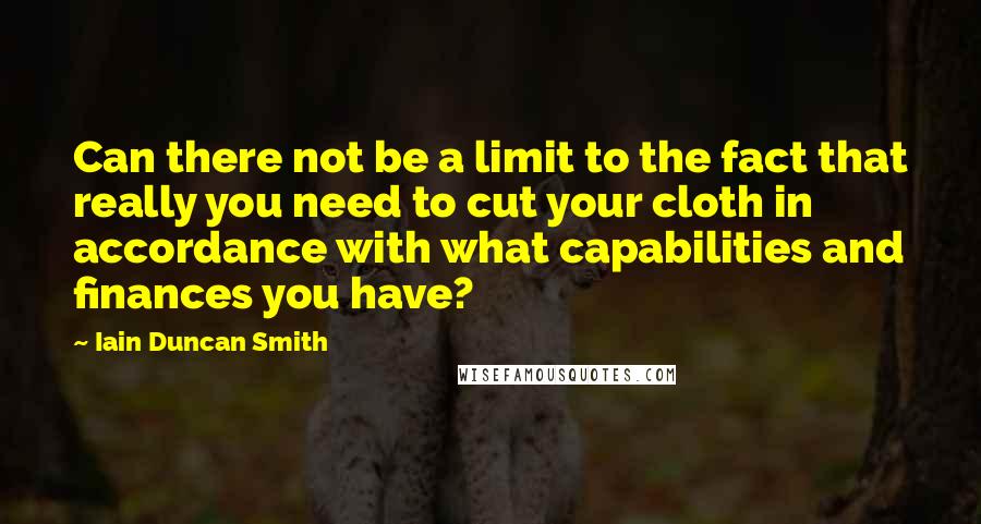 Iain Duncan Smith Quotes: Can there not be a limit to the fact that really you need to cut your cloth in accordance with what capabilities and finances you have?