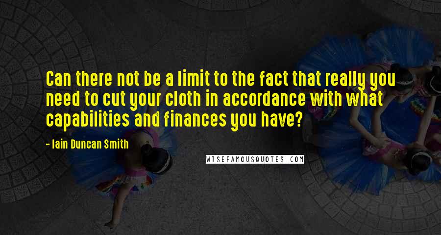 Iain Duncan Smith Quotes: Can there not be a limit to the fact that really you need to cut your cloth in accordance with what capabilities and finances you have?