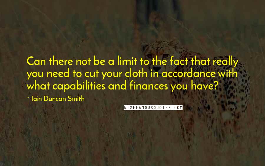 Iain Duncan Smith Quotes: Can there not be a limit to the fact that really you need to cut your cloth in accordance with what capabilities and finances you have?