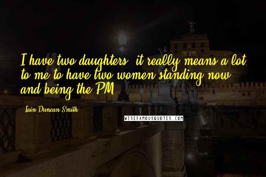 Iain Duncan Smith Quotes: I have two daughters, it really means a lot to me to have two women standing now and being the PM.