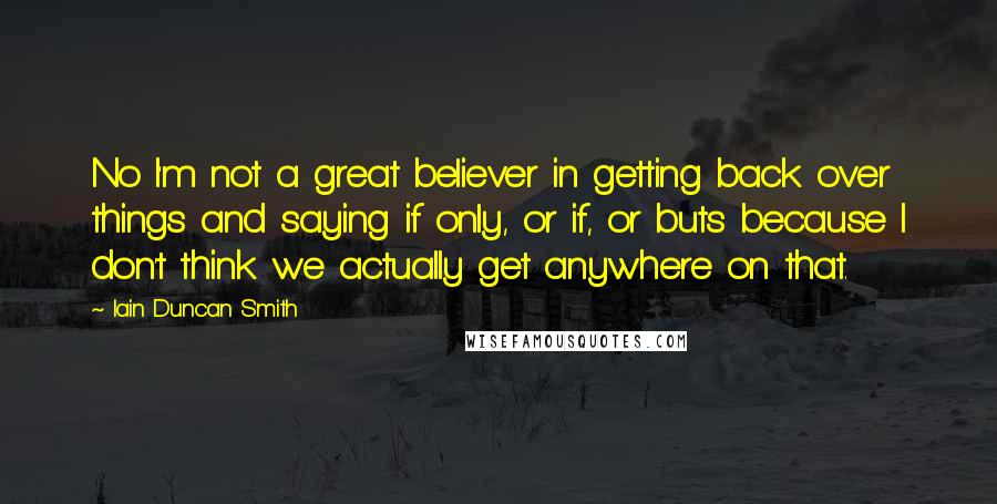 Iain Duncan Smith Quotes: No I'm not a great believer in getting back over things and saying if only, or if, or buts because I don't think we actually get anywhere on that.