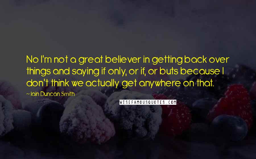 Iain Duncan Smith Quotes: No I'm not a great believer in getting back over things and saying if only, or if, or buts because I don't think we actually get anywhere on that.