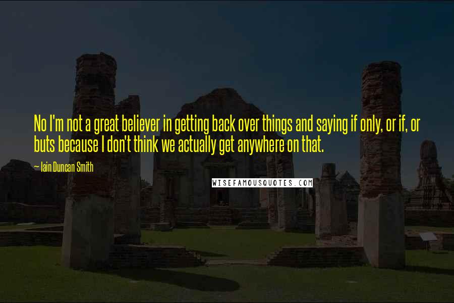 Iain Duncan Smith Quotes: No I'm not a great believer in getting back over things and saying if only, or if, or buts because I don't think we actually get anywhere on that.