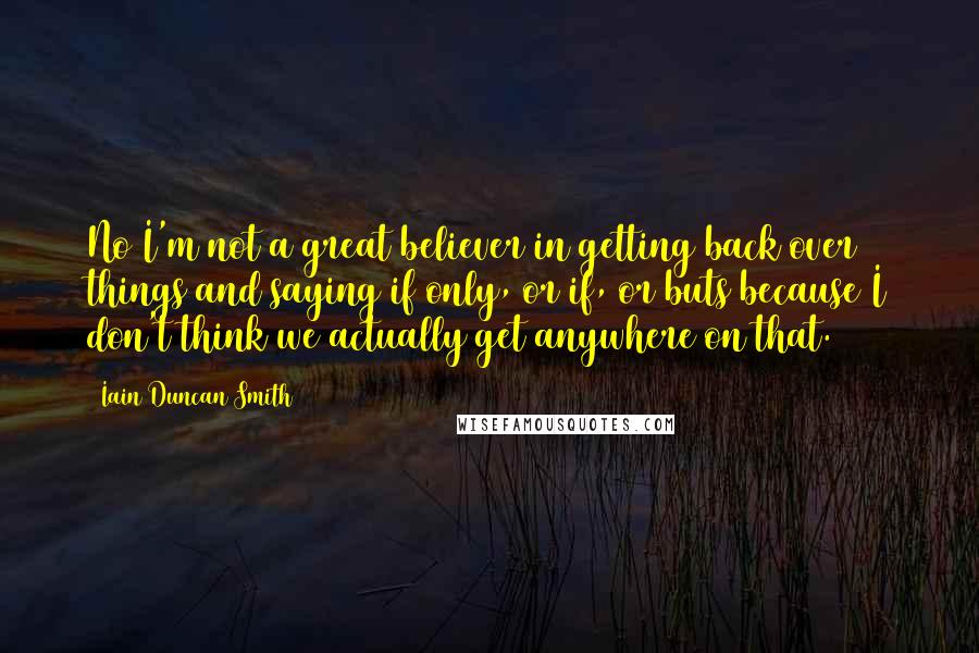 Iain Duncan Smith Quotes: No I'm not a great believer in getting back over things and saying if only, or if, or buts because I don't think we actually get anywhere on that.