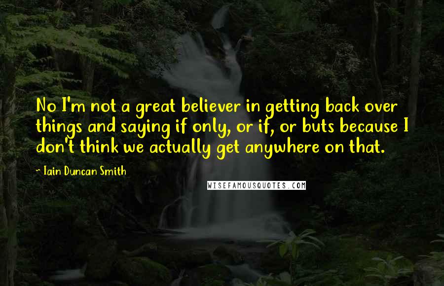 Iain Duncan Smith Quotes: No I'm not a great believer in getting back over things and saying if only, or if, or buts because I don't think we actually get anywhere on that.