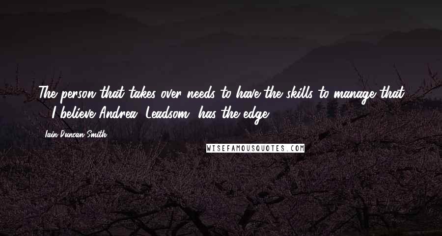 Iain Duncan Smith Quotes: The person that takes over needs to have the skills to manage that ... I believe Andrea [Leadsom] has the edge.