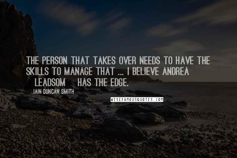 Iain Duncan Smith Quotes: The person that takes over needs to have the skills to manage that ... I believe Andrea [Leadsom] has the edge.