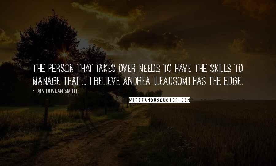 Iain Duncan Smith Quotes: The person that takes over needs to have the skills to manage that ... I believe Andrea [Leadsom] has the edge.